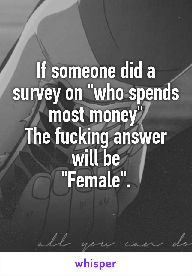 If someone did a survey on "who spends most money"
The fucking answer will be
 "Female". 
