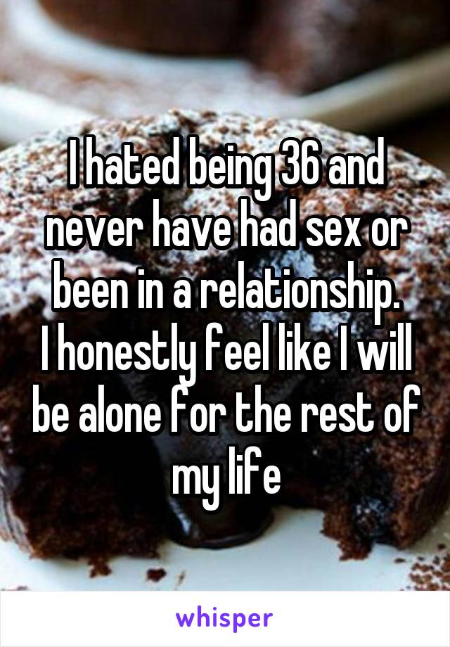 I hated being 36 and never have had sex or been in a relationship.
I honestly feel like I will be alone for the rest of my life