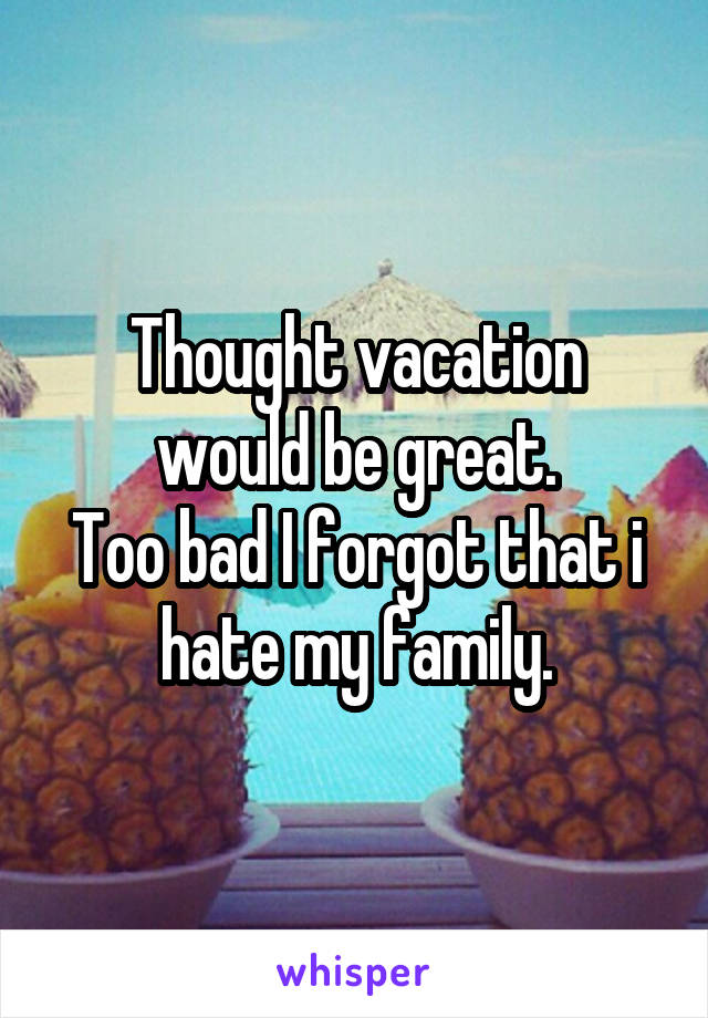 Thought vacation would be great.
Too bad I forgot that i hate my family.