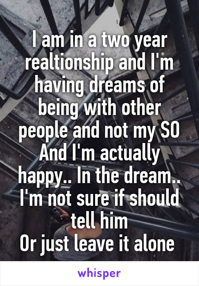 I am in a two year realtionship and I'm having dreams of being with other people and not my SO And I'm actually happy.. In the dream.. I'm not sure if should tell him
Or just leave it alone 