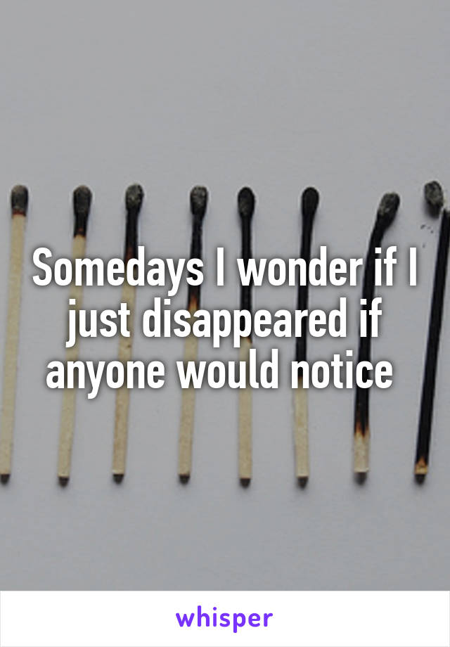 Somedays I wonder if I just disappeared if anyone would notice 