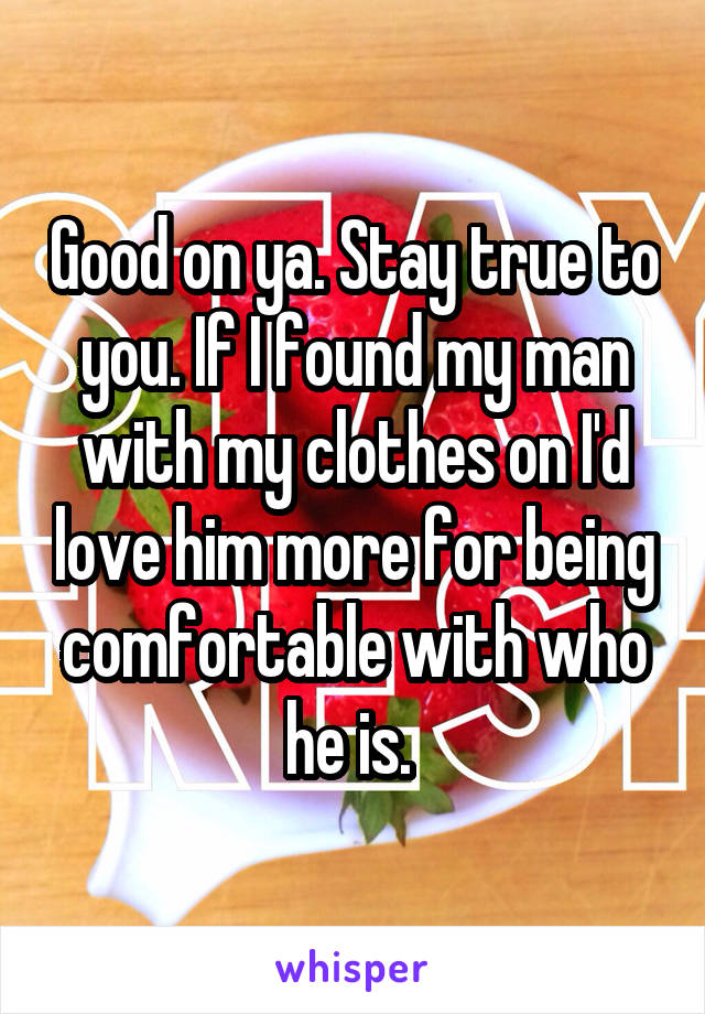 Good on ya. Stay true to you. If I found my man with my clothes on I'd love him more for being comfortable with who he is. 