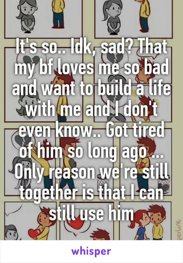 It's so.. Idk, sad? That my bf loves me so bad and want to build a life with me and I don't even know.. Got tired of him so long ago ... Only reason we're still together is that I can still use him