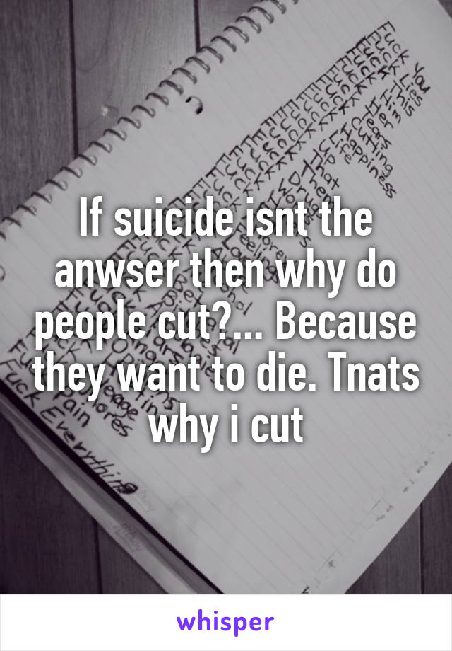 If suicide isnt the anwser then why do people cut?... Because they want to die. Tnats why i cut