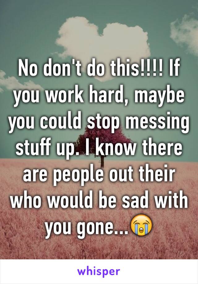 No don't do this!!!! If you work hard, maybe you could stop messing stuff up. I know there are people out their who would be sad with you gone...😭