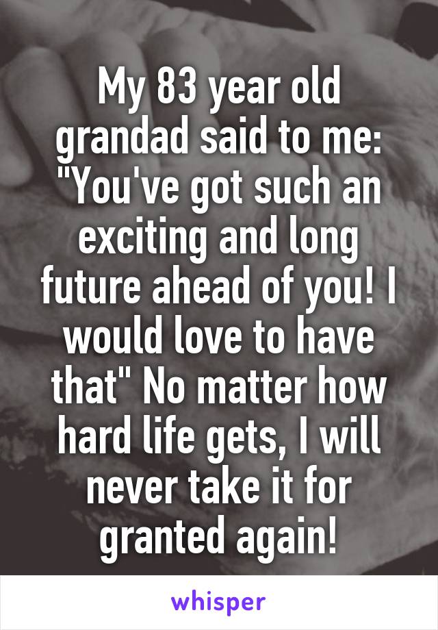 My 83 year old grandad said to me: "You've got such an exciting and long future ahead of you! I would love to have that" No matter how hard life gets, I will never take it for granted again!