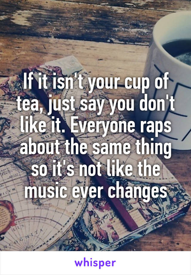 If it isn't your cup of tea, just say you don't like it. Everyone raps about the same thing so it's not like the music ever changes