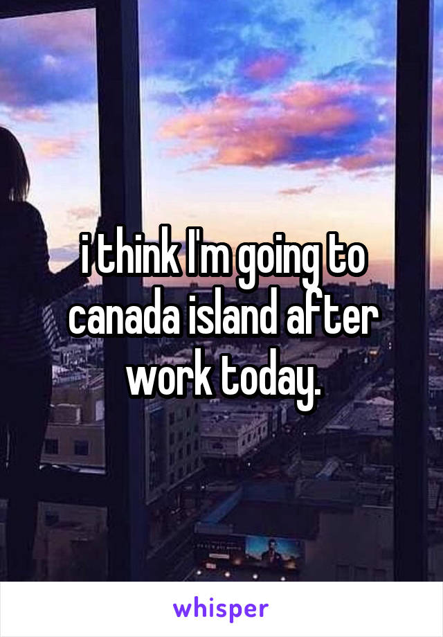 i think I'm going to canada island after work today.