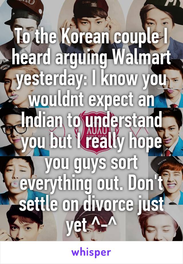 To the Korean couple I heard arguing Walmart yesterday: I know you wouldnt expect an Indian to understand you but I really hope you guys sort everything out. Don't settle on divorce just yet ^-^