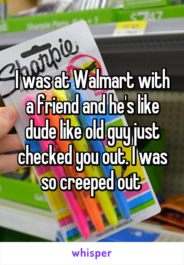 I was at Walmart with a friend and he's like dude like old guy just checked you out. I was so creeped out 