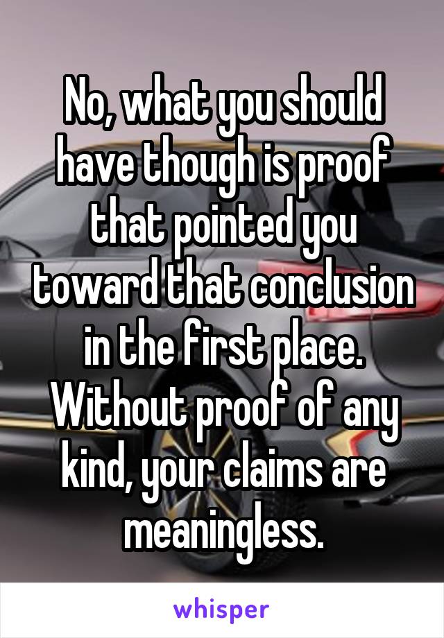 No, what you should have though is proof that pointed you toward that conclusion in the first place. Without proof of any kind, your claims are meaningless.