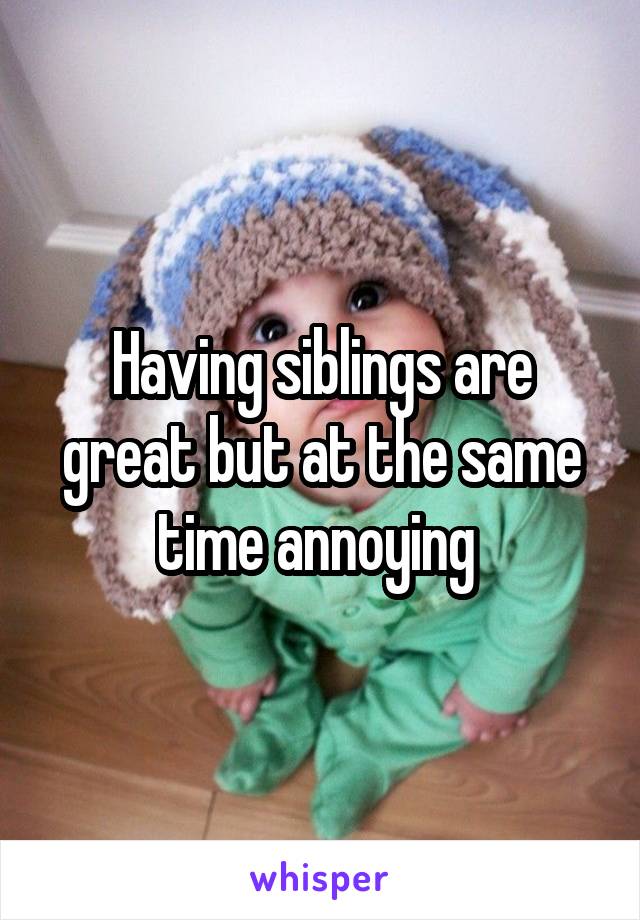 Having siblings are great but at the same time annoying 