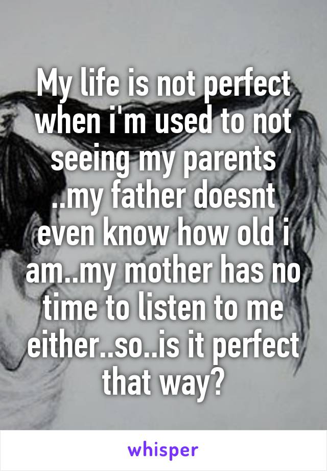 My life is not perfect when i'm used to not seeing my parents ..my father doesnt even know how old i am..my mother has no time to listen to me either..so..is it perfect that way?