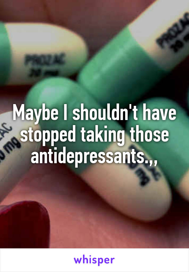 Maybe I shouldn't have stopped taking those antidepressants.,,