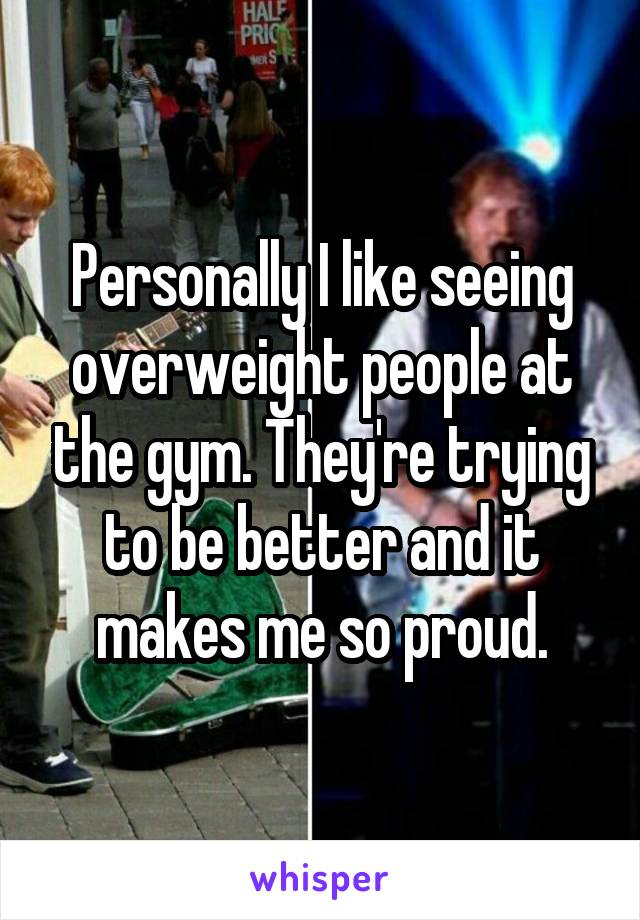 Personally I like seeing overweight people at the gym. They're trying to be better and it makes me so proud.