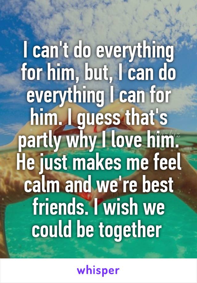 I can't do everything for him, but, I can do everything I can for him. I guess that's partly why I love him. He just makes me feel calm and we're best friends. I wish we could be together 