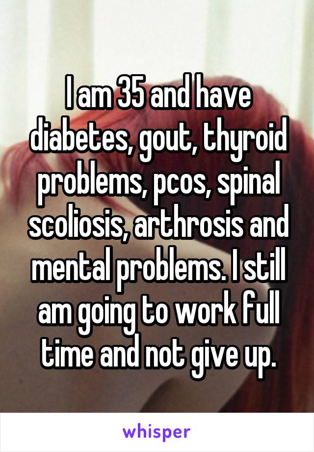 I am 35 and have diabetes, gout, thyroid problems, pcos, spinal scoliosis, arthrosis and mental problems. I still am going to work full time and not give up.