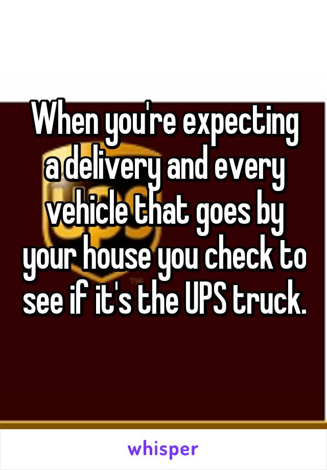 When you're expecting a delivery and every vehicle that goes by your house you check to see if it's the UPS truck. 