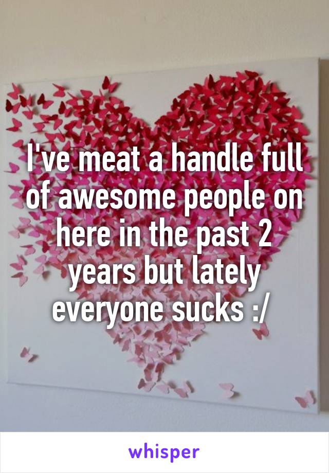 I've meat a handle full of awesome people on here in the past 2 years but lately everyone sucks :/ 