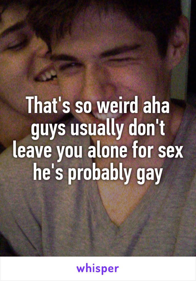 That's so weird aha guys usually don't leave you alone for sex he's probably gay