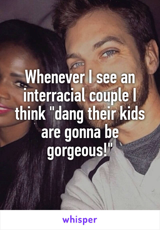 Whenever I see an interracial couple I think "dang their kids are gonna be gorgeous!"