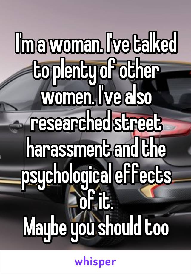 I'm a woman. I've talked to plenty of other women. I've also researched street harassment and the psychological effects of it.
Maybe you should too