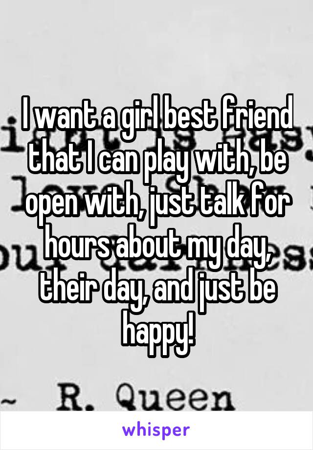 I want a girl best friend that I can play with, be open with, just talk for hours about my day, their day, and just be happy!