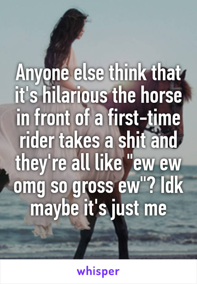 Anyone else think that it's hilarious the horse in front of a first-time rider takes a shit and they're all like "ew ew omg so gross ew"? Idk maybe it's just me