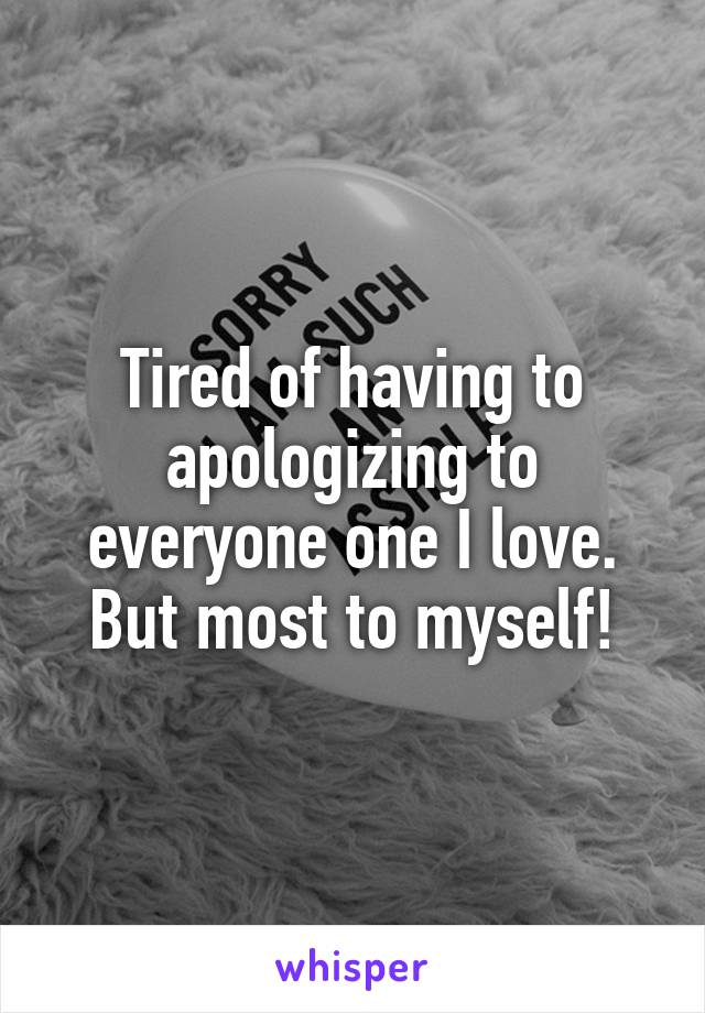 Tired of having to apologizing to everyone one I love. But most to myself!