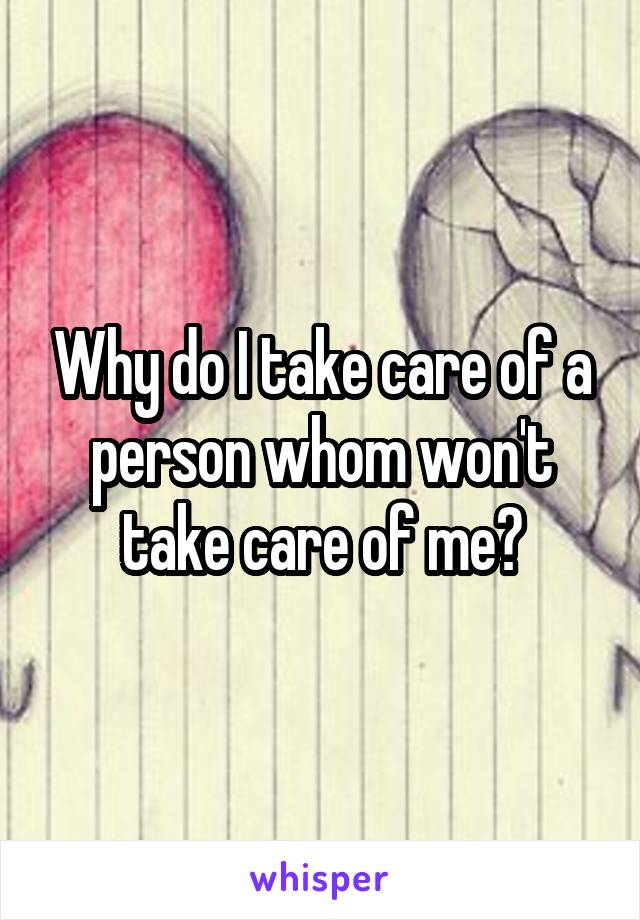 Why do I take care of a person whom won't take care of me?