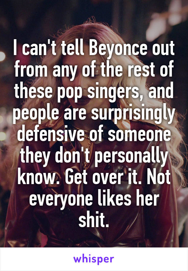 I can't tell Beyonce out from any of the rest of these pop singers, and people are surprisingly defensive of someone they don't personally know. Get over it. Not everyone likes her shit.