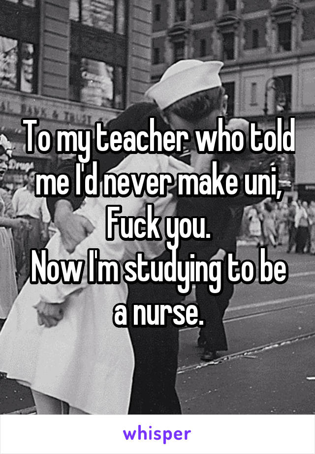 To my teacher who told me I'd never make uni,
Fuck you.
Now I'm studying to be a nurse.