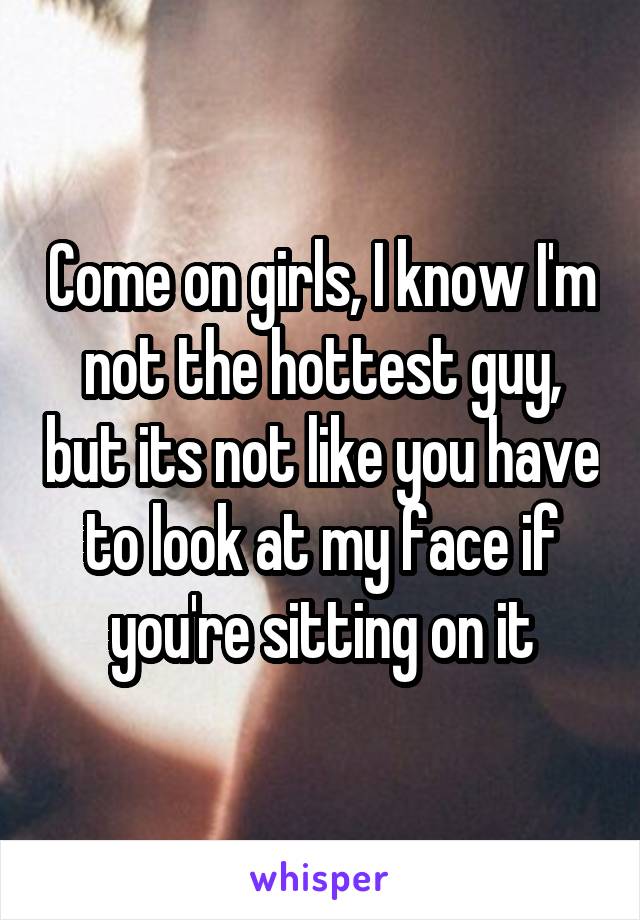 Come on girls, I know I'm not the hottest guy, but its not like you have to look at my face if you're sitting on it