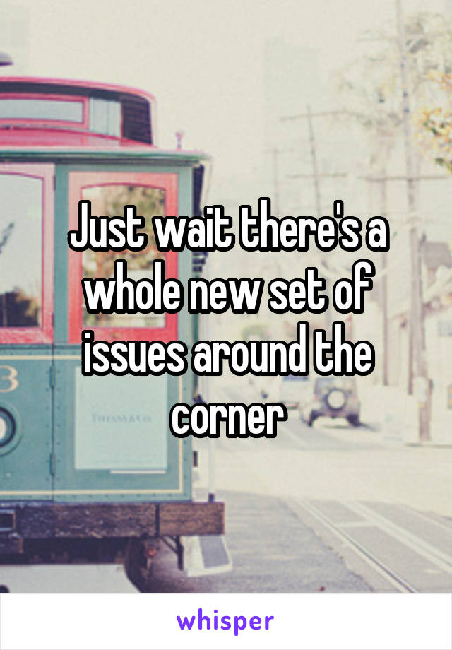 Just wait there's a whole new set of issues around the corner