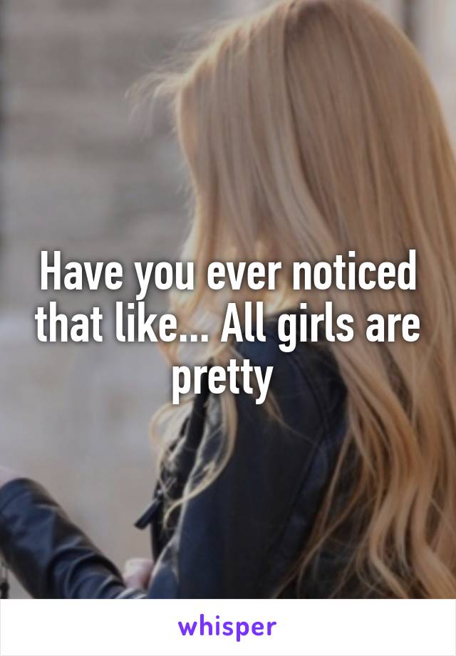 Have you ever noticed that like... All girls are pretty 