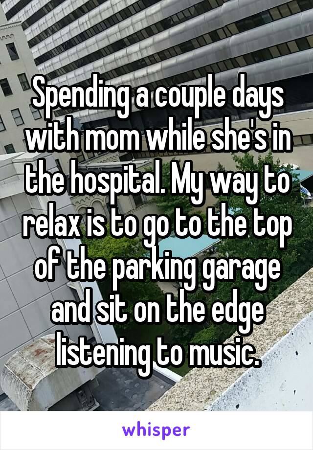 Spending a couple days with mom while she's in the hospital. My way to relax is to go to the top of the parking garage and sit on the edge listening to music.