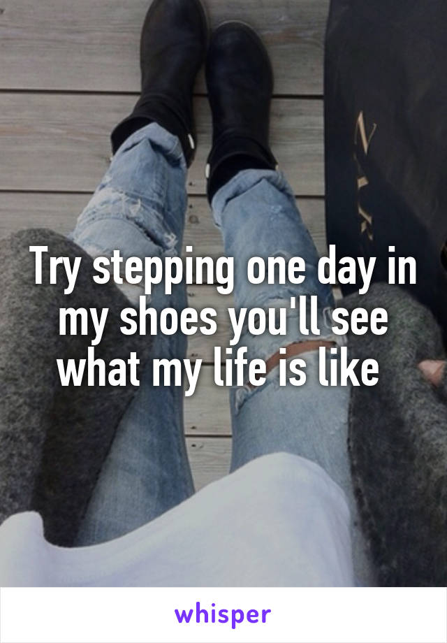 Try stepping one day in my shoes you'll see what my life is like 