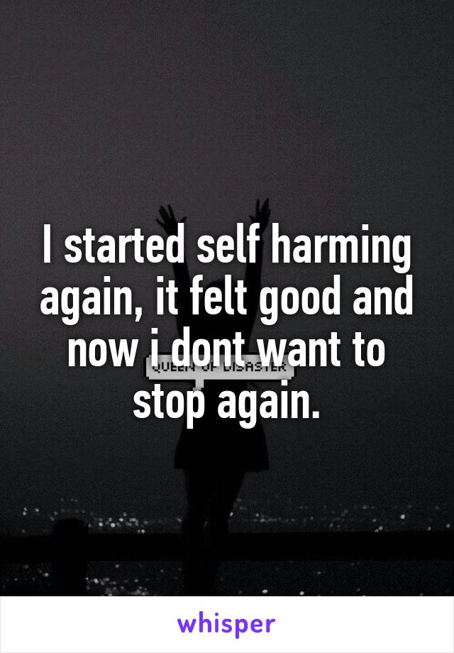 I started self harming again, it felt good and now i dont want to stop again.