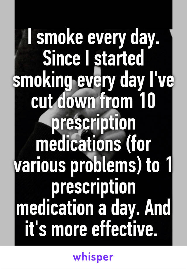 I smoke every day. Since I started smoking every day I've cut down from 10 prescription medications (for various problems) to 1 prescription medication a day. And it's more effective. 