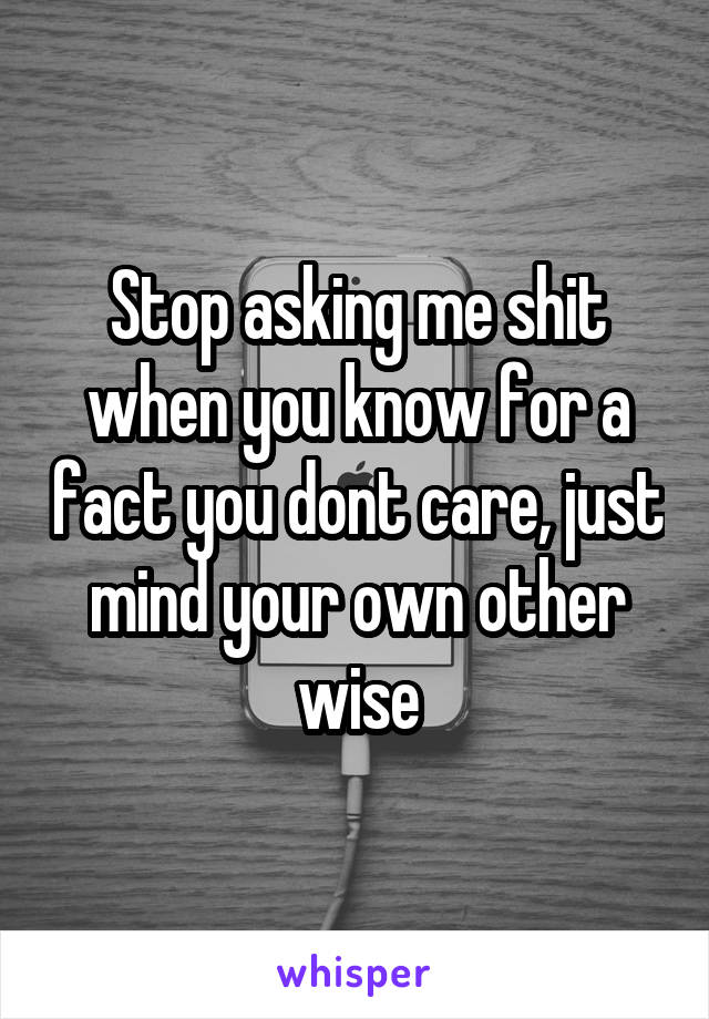 Stop asking me shit when you know for a fact you dont care, just mind your own other wise