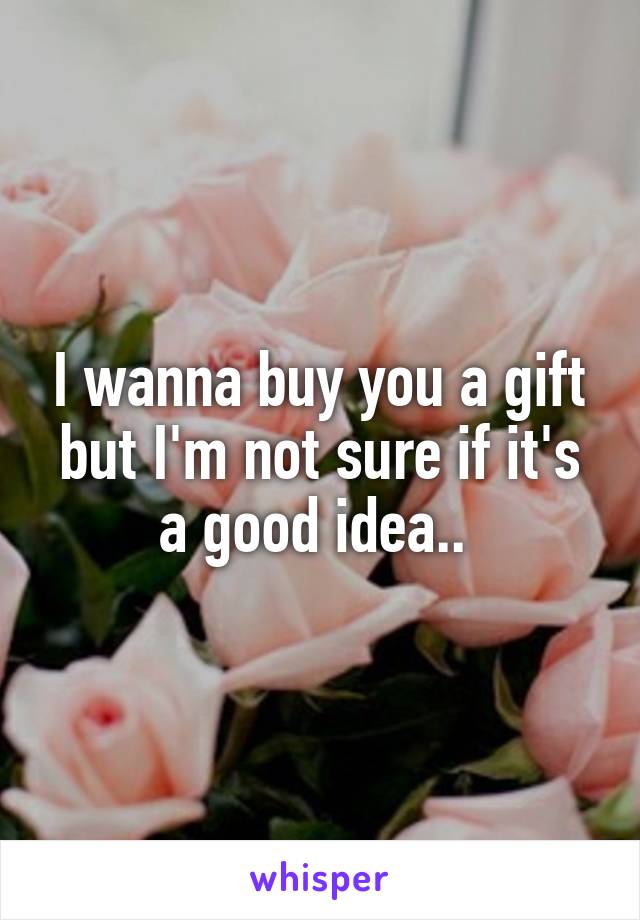 I wanna buy you a gift but I'm not sure if it's a good idea.. 