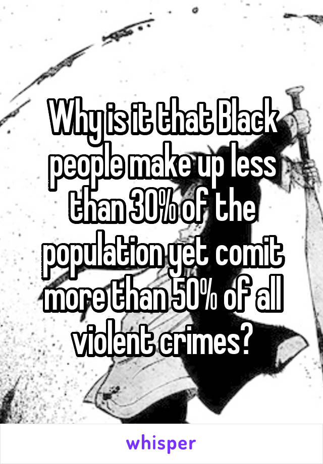 Why is it that Black people make up less than 30% of the population yet comit more than 50% of all violent crimes?