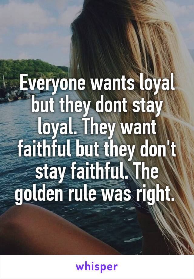 Everyone wants loyal but they dont stay loyal. They want faithful but they don't stay faithful. The golden rule was right. 