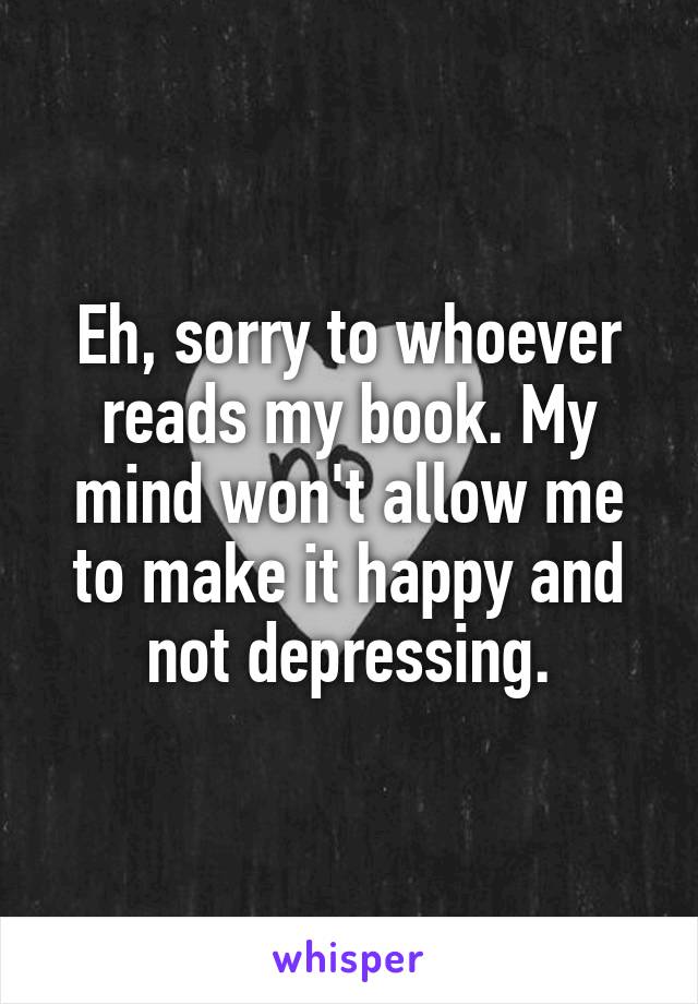 Eh, sorry to whoever reads my book. My mind won't allow me to make it happy and not depressing.