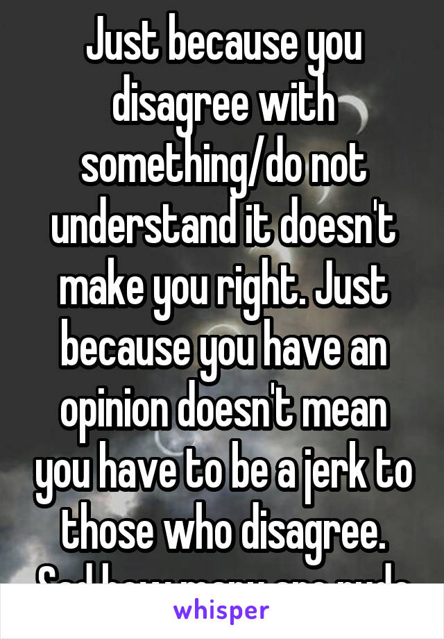 Just because you disagree with something/do not understand it doesn't make you right. Just because you have an opinion doesn't mean you have to be a jerk to those who disagree. Sad how many are rude