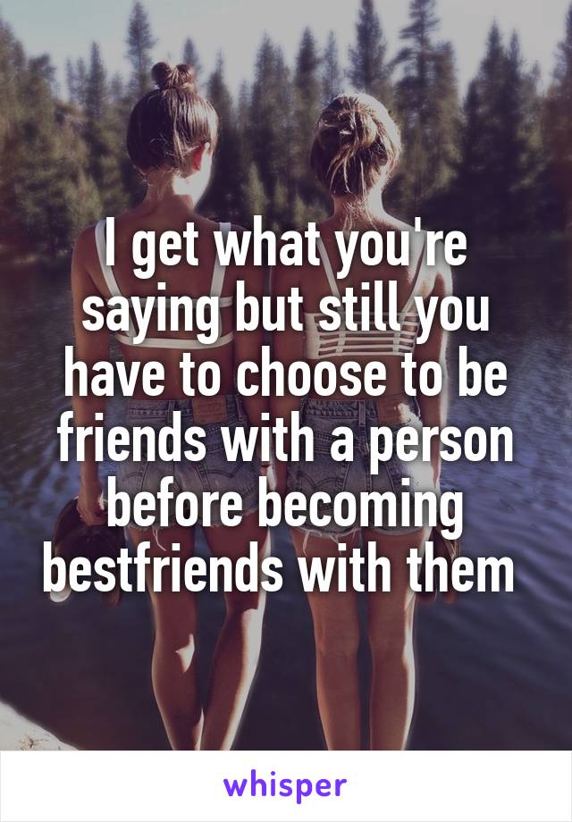 I get what you're saying but still you have to choose to be friends with a person before becoming bestfriends with them 