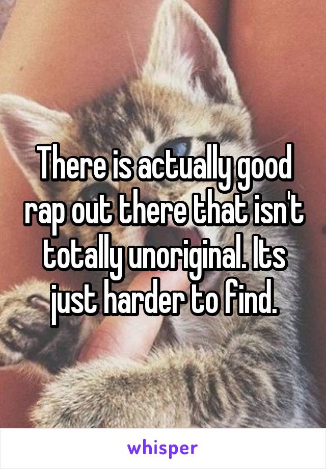 There is actually good rap out there that isn't totally unoriginal. Its just harder to find.