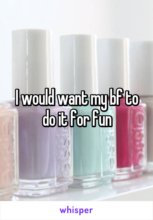 I would want my bf to do it for fun