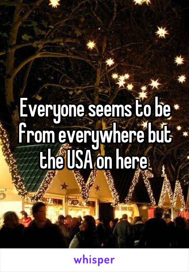 Everyone seems to be from everywhere but the USA on here 