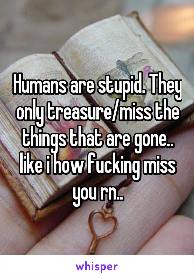 Humans are stupid. They only treasure/miss the things that are gone.. like i how fucking miss you rn..